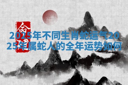 2025年不同生肖蛇运气 2025年属蛇人的全年运势如何