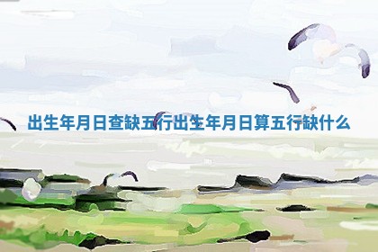 出生年月日查缺五行_出生年月日算五行缺什么 出生年月日查缺五行_出生年月日算五行缺什么