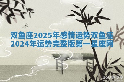 双鱼座2025年感情运势 双鱼座2024年运势完整版第一星座网