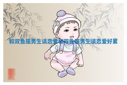 和双鱼座男生谈恋爱_和双鱼座男生谈恋爱好累