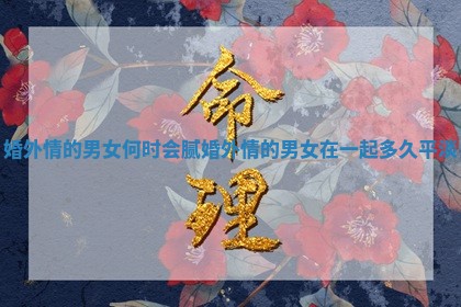 婚外情的男女何时会腻_婚外情的男女在一起多久平淡