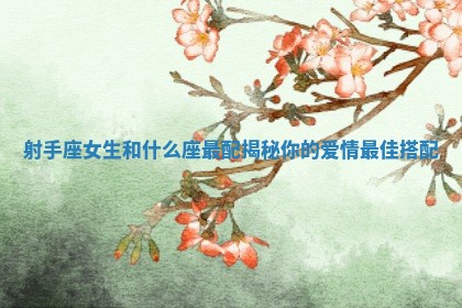 射手座女生和什么座最配揭秘你的爱情最佳搭配
