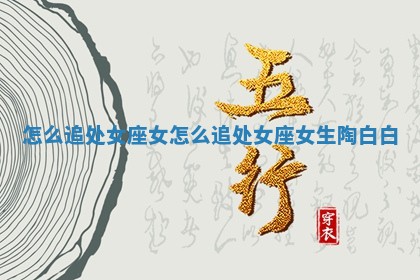 怎么追处女座女_怎么追处女座女生 陶白白