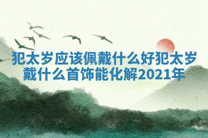 犯太岁应该佩戴什么好_犯太岁戴什么首饰能化解2021年