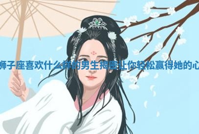 狮子座喜欢什么样的男生揭密让你轻松赢得她的心