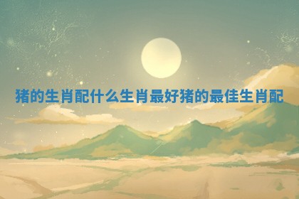 猪的生肖配什么生肖最好 猪的最佳生肖配