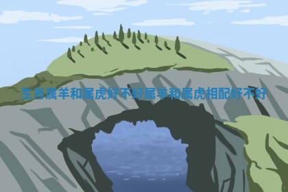 生肖属羊和属虎好不好_属羊和属虎相配好不好