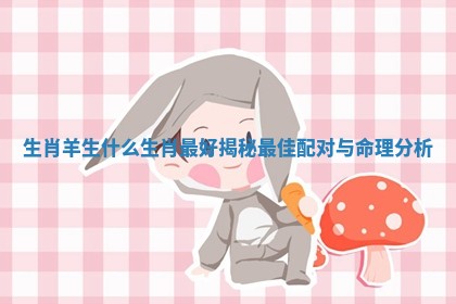 生肖羊生什么生肖最好揭秘最佳配对与命理分析
