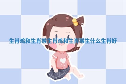 生肖鸡和生肖猴_生肖鸡和生肖猴生什么生肖好