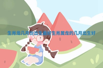 生肖龙几月份出生最好 生肖属龙的几月出生好 生肖龙几月份出生最好 生肖属龙的几月出生好