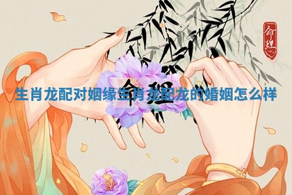 生肖龙配对姻缘_生肖龙配龙的婚姻怎么样