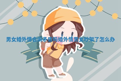 男女婚外情会闹矛盾吗 婚外情男女吵架了怎么办