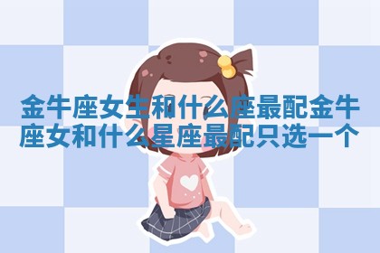 金牛座女生和什么座最配 金牛座女和什么星座最配只选一个 金牛座女生和什么座最配 金牛座女和什么星座最配只选一个
